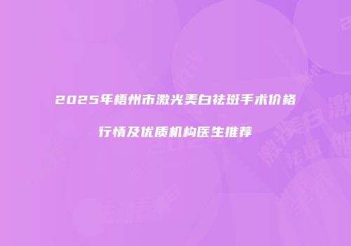 2025年梧州市激光美白祛斑手术价格行情及优质机构医生推荐