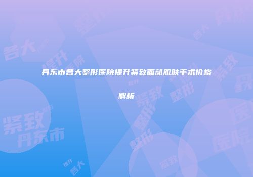 丹东市各大整形医院提升紧致面部肌肤手术价格解析
