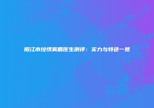 阳江市纹绣雾眉医生测评：实力与特色一览