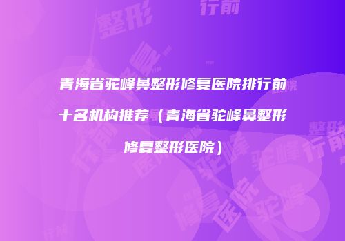 青海省驼峰鼻整形修复医院排行前十名机构推荐（青海省驼峰鼻整形修复整形医院）