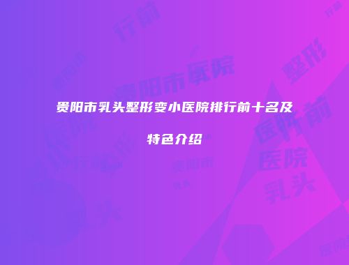 贵阳市乳头整形变小医院排行前十名及特色介绍