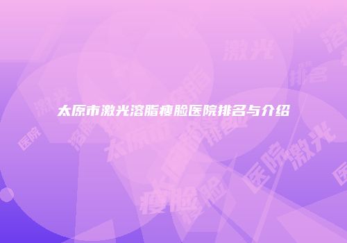 太原市激光溶脂瘦脸医院排名与介绍