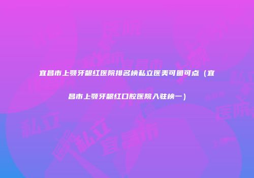宜昌市上颚牙龈红医院排名榜私立医美可圈可点（宜昌市上颚牙龈红口腔医院入驻榜一）