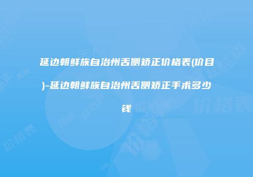 延边朝鲜族自治州舌侧矫正价格表(价目)-延边朝鲜族自治州舌侧矫正手术多少钱