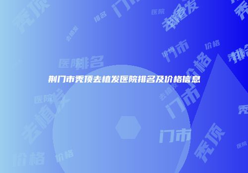 荆门市秃顶去植发医院排名及价格信息
