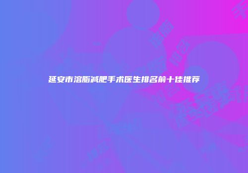 延安市溶脂减肥手术医生排名前十佳推荐
