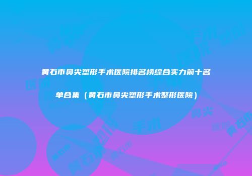 黄石市鼻尖塑形手术医院排名榜综合实力前十名单合集（黄石市鼻尖塑形手术整形医院）