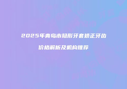 2025年青岛市隐形牙套矫正牙齿价格解析及机构推荐