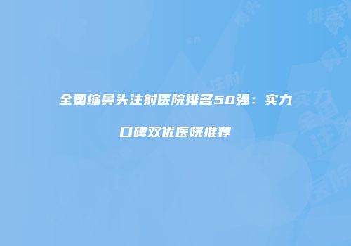 全国缩鼻头注射医院排名50强：实力口碑双优医院推荐