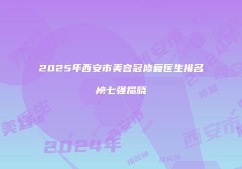 2025年西安市美容冠修复医生排名榜七强揭晓