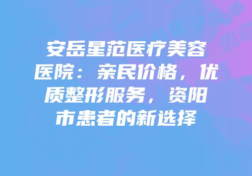 安岳星范医疗美容医院：亲民价格，优质整形服务，资阳市患者的新选择