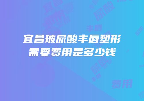 宜昌玻尿酸丰唇塑形需要费用是多少钱