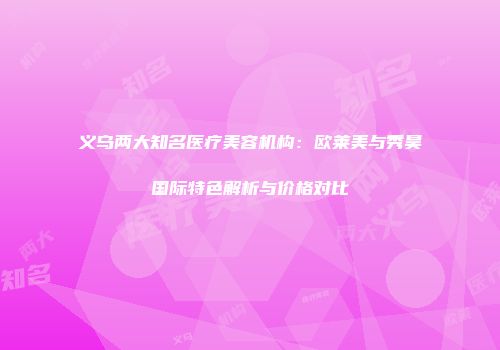 义乌两大知名医疗美容机构：欧莱美与秀昊国际特色解析与价格对比