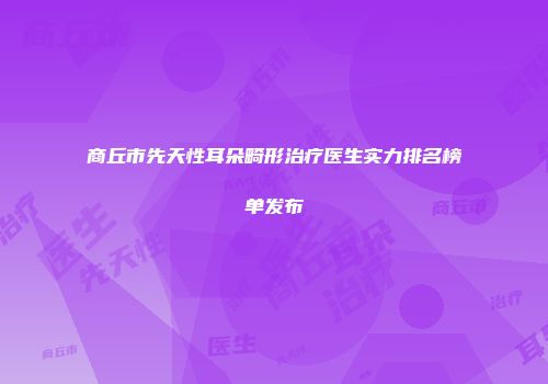 商丘市先天性耳朵畸形治疗医生实力排名榜单发布