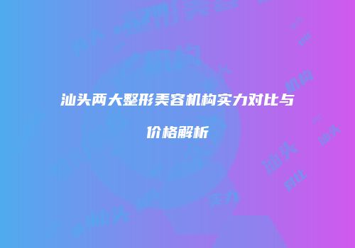 汕头两大整形美容机构实力对比与价格解析