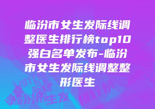 临汾市女生发际线调整医生排行榜top10强白名单发布-临汾市女生发际线调整整形医生
