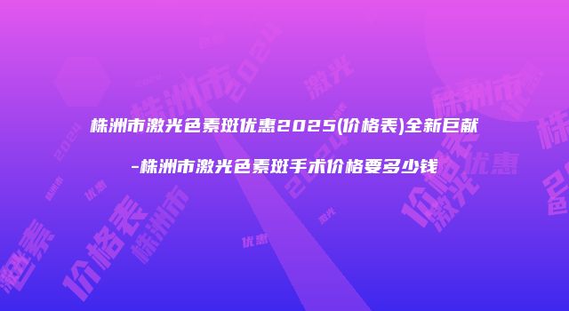 株洲市激光色素斑优惠2025(价格表)全新巨献-株洲市激光色素斑手术价格要多少钱