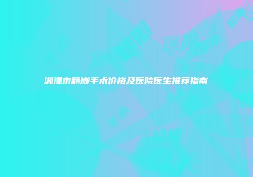 湘潭市翻瓣手术价格及医院医生推荐指南