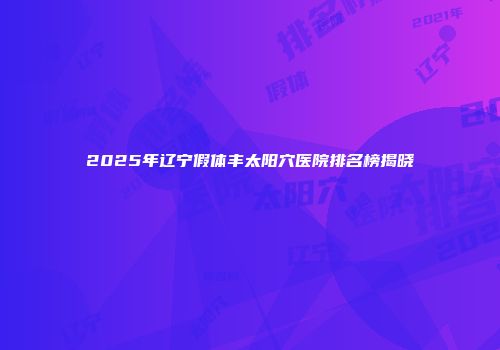 2025年辽宁假体丰太阳穴医院排名榜揭晓