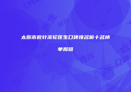 太原市微针滚轮医生口碑排名前十名榜单揭晓
