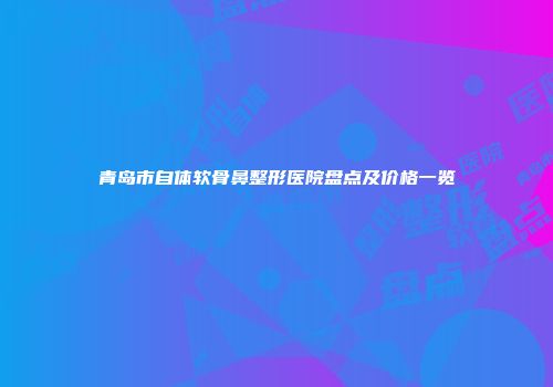 青岛市自体软骨鼻整形医院盘点及价格一览