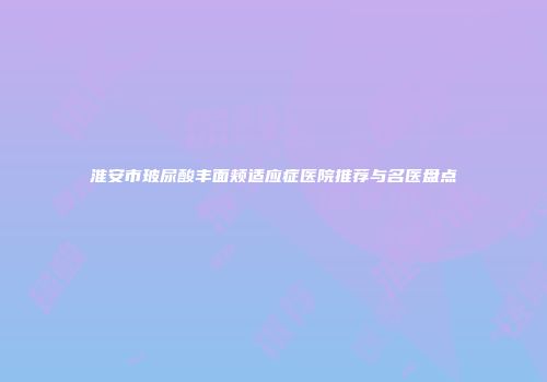 淮安市玻尿酸丰面颊适应症医院推荐与名医盘点
