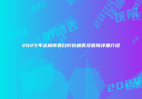 2025年运城市美白针价格表及医院详细介绍