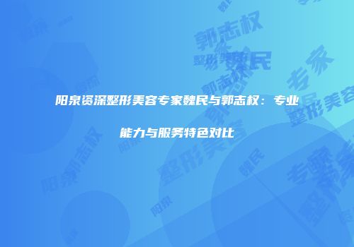阳泉资深整形美容专家魏民与郭志权：专业能力与服务特色对比