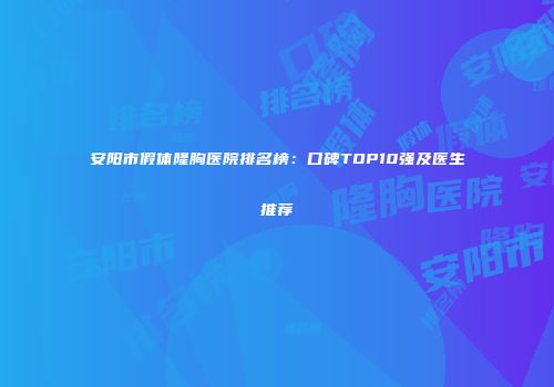 安阳市假体隆胸医院排名榜：口碑TOP10强及医生推荐