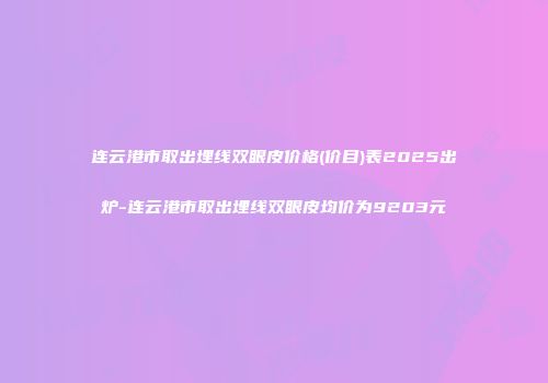 连云港市取出埋线双眼皮价格(价目)表2025出炉-连云港市取出埋线双眼皮均价为9203元