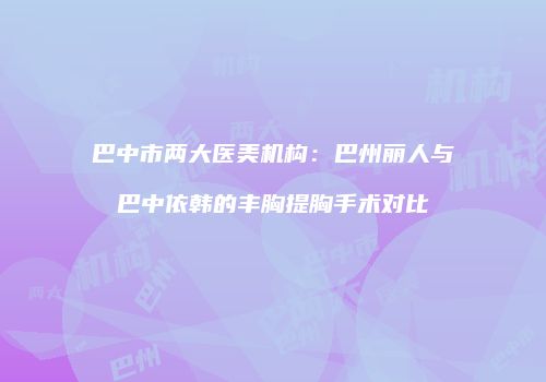 巴中市两大医美机构：巴州丽人与巴中依韩的丰胸提胸手术对比