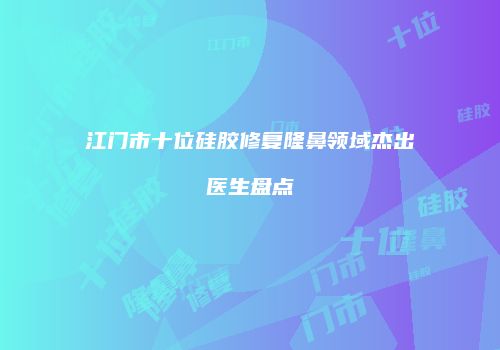 江门市十位硅胶修复隆鼻领域杰出医生盘点