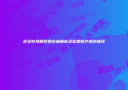 吉安市耳畸形整价格解析及优质医疗机构推荐