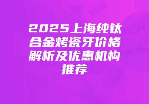 2025上海纯钛合金烤瓷牙价格解析及优惠机构推荐