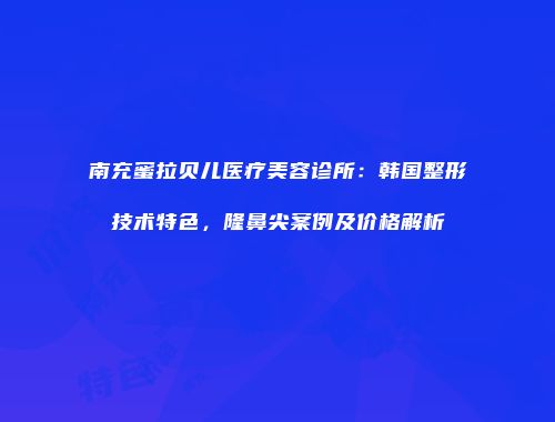 南充蜜拉贝儿医疗美容诊所：韩国整形技术特色，隆鼻尖案例及价格解析