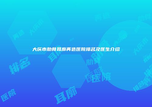 大庆市肋骨耳廓再造医院排名及医生介绍