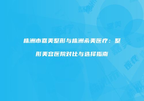 株洲市嘉美整形与株洲希美医疗：整形美容医院对比与选择指南