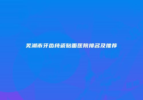 芜湖市牙齿纯瓷贴面医院排名及推荐