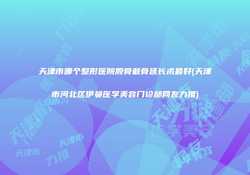 天津市哪个整形医院股骨截骨延长术最好(天津市河北区伊曼医学美容门诊部网友力推)
