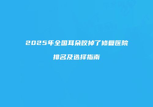 2025年全国耳朵咬掉了修复医院排名及选择指南