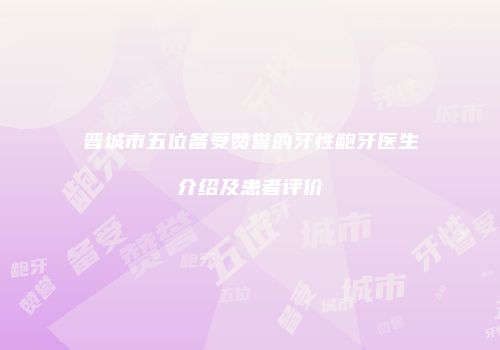 晋城市五位备受赞誉的牙性龅牙医生介绍及患者评价