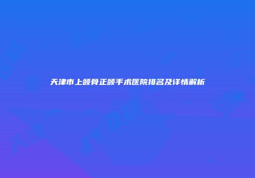 天津市上颌骨正颌手术医院排名及详情解析