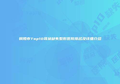 铜陵市Top10耳朵缺失整形医院排名及详细介绍
