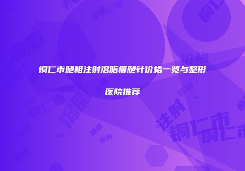铜仁市腿粗注射溶脂瘦腿针价格一览与整形医院推荐
