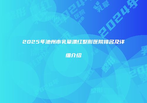 2025年池州市乳晕漂红整形医院排名及详细介绍
