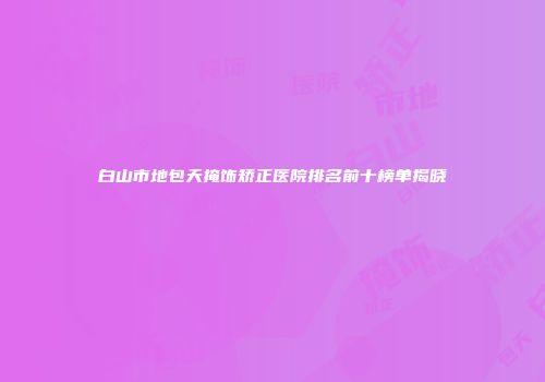 白山市地包天掩饰矫正医院排名前十榜单揭晓