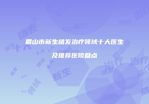 眉山市新生植发治疗领域十大医生及推荐医院盘点