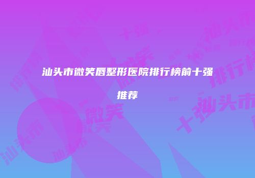 汕头市微笑唇整形医院排行榜前十强推荐