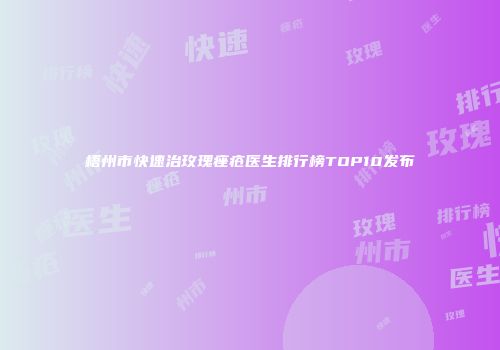 梧州市快速治玫瑰痤疮医生排行榜TOP10发布