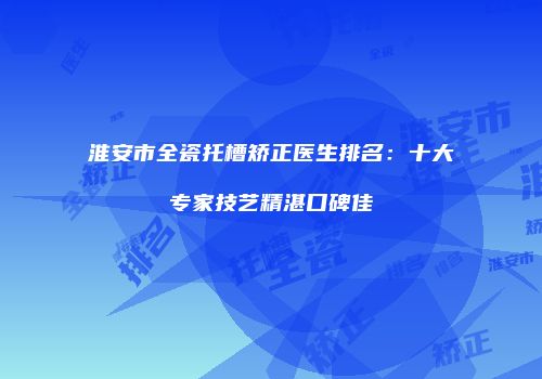 淮安市全瓷托槽矫正医生排名：十大专家技艺精湛口碑佳